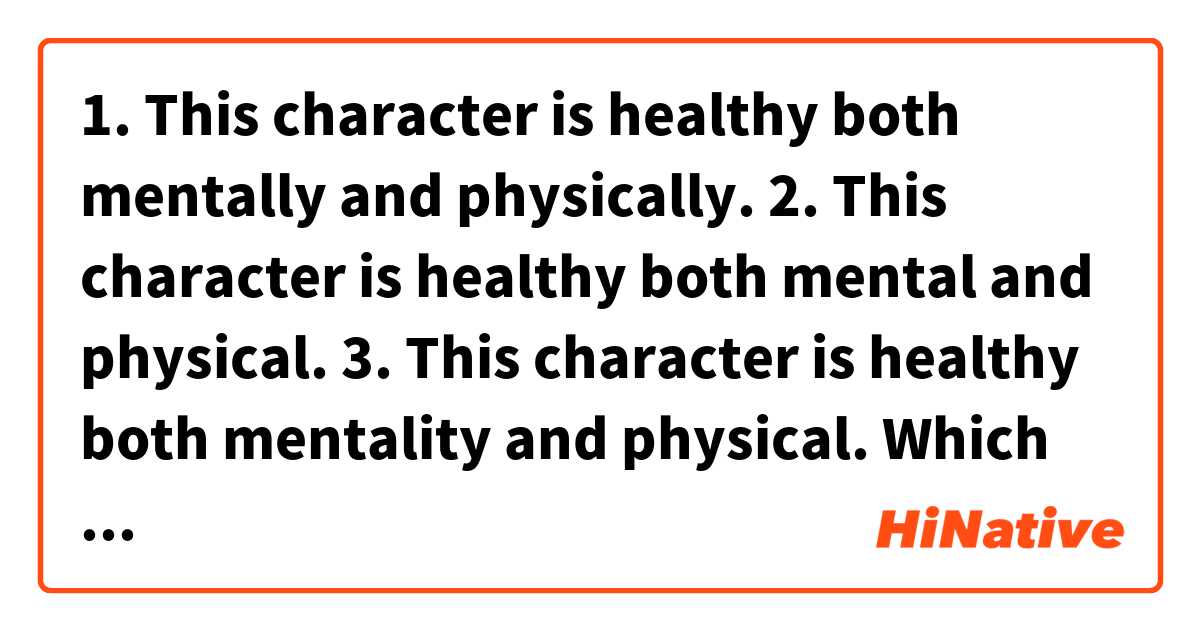 1. This character is healthy both mentally and physically.

2. This character is healthy both mental and physical.

3. This character is healthy both mentality and physical.

Which sentence is correct ? Or all correct?

Kindly advise.
