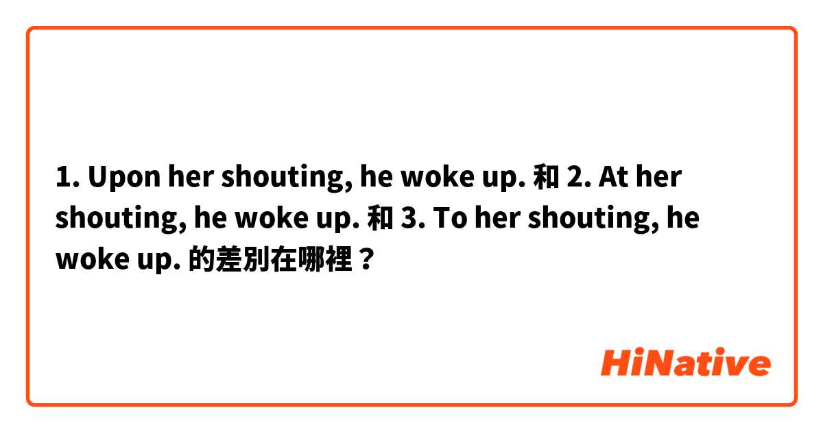 1. Upon her shouting, he woke up. 和 2. At her shouting, he woke up. 和 3. To her shouting, he woke up. 的差別在哪裡？