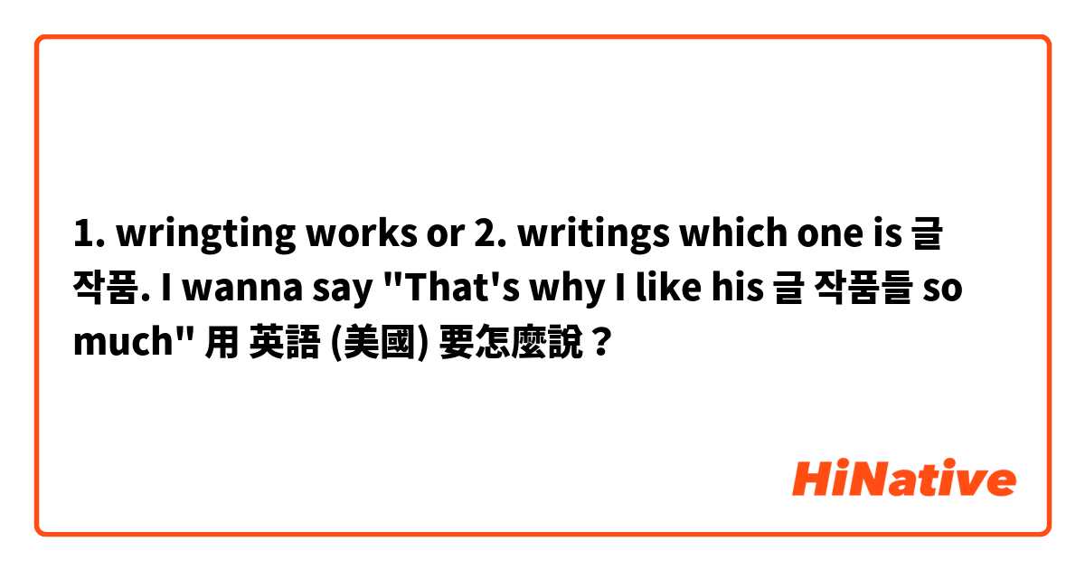 1. wringting works 

or 

2. writings

which one is 글 작품.

I wanna say
"That's why I like his 글 작품들 so much"

用 英語 (美國) 要怎麼說？