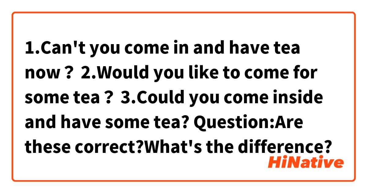 1.Can't you come in and have tea now？
2.Would you like to come for some tea？
3.Could you come inside and have some tea?
Question:Are these correct?What's the difference?