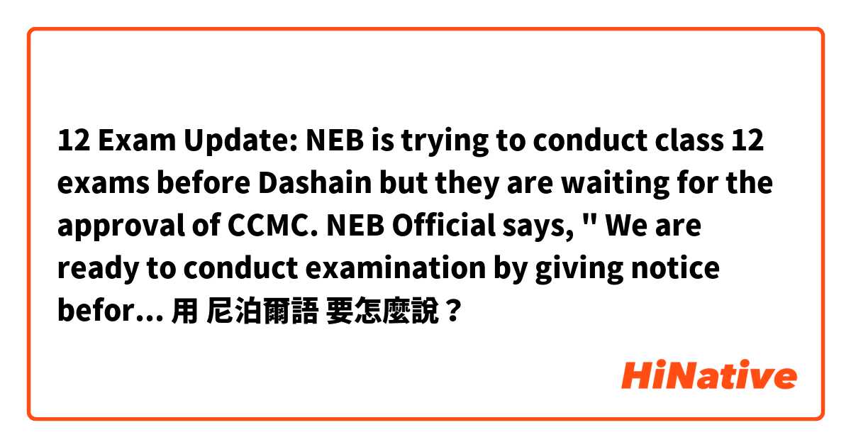 12 Exam Update: NEB is trying to conduct class 12 exams before Dashain but they are waiting for the approval of CCMC. NEB Official says, " We are ready to conduct examination by giving notice before 15 days if we get approval from CCMC".
用 尼泊爾語 要怎麼說？
