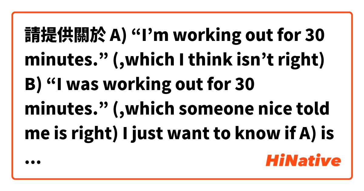 請提供關於 A) “I’m working out for 30 minutes.”
(,which I think isn’t right)

B) “I was working out for 30 minutes.”
(,which someone nice told me is right)


I just want to know if A) is wrong.

🙏Thanks
 的例句給我。