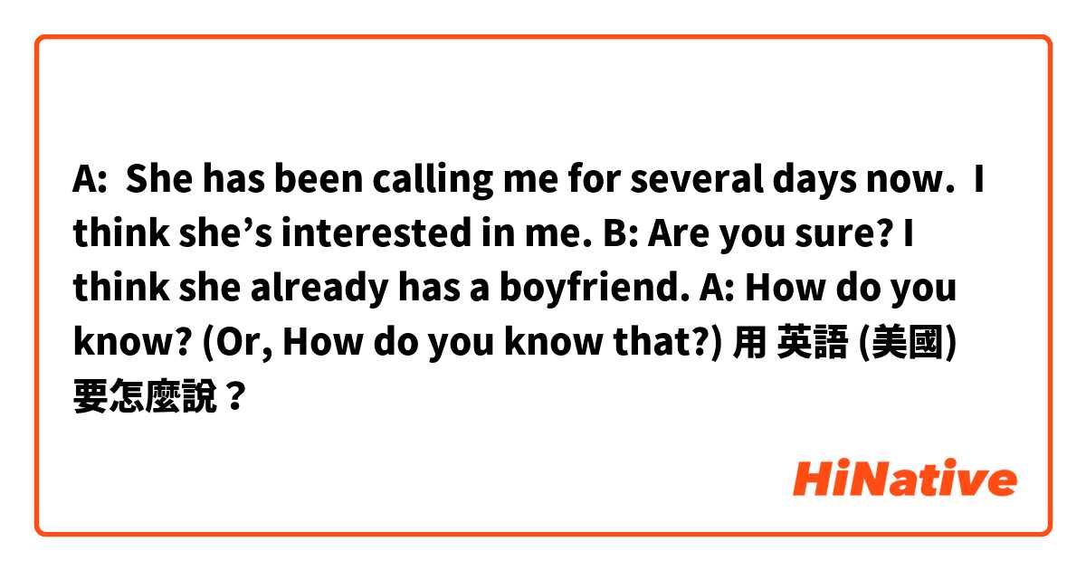 
A:  She has been calling me for several days now.  I  think she’s interested in me.

B: Are you sure? I think she already has a boyfriend.

A: How do you know? 
(Or, How do you know that?)用 英語 (美國) 要怎麼說？