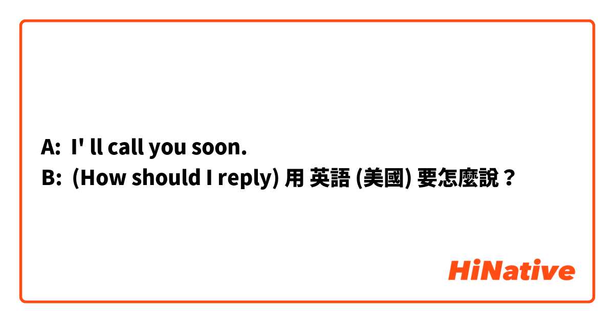 A:  I' ll call you soon.
B:  (How should I reply)用 英語 (美國) 要怎麼說？