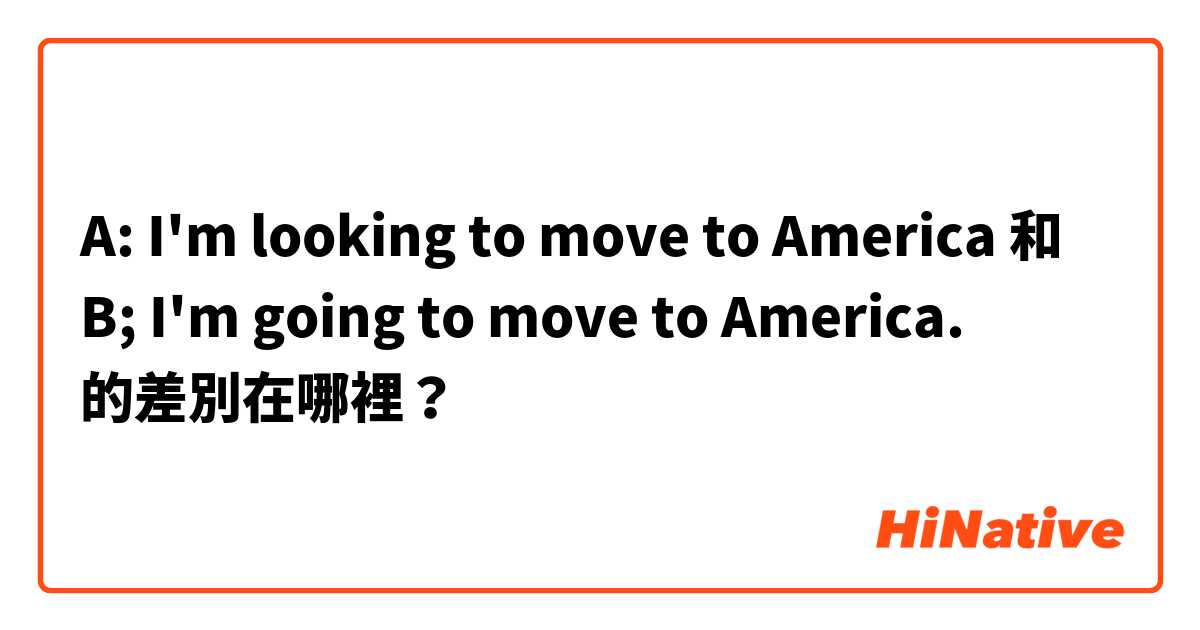 A:  I'm looking to move to America  和 B;  I'm going to move to America. 的差別在哪裡？