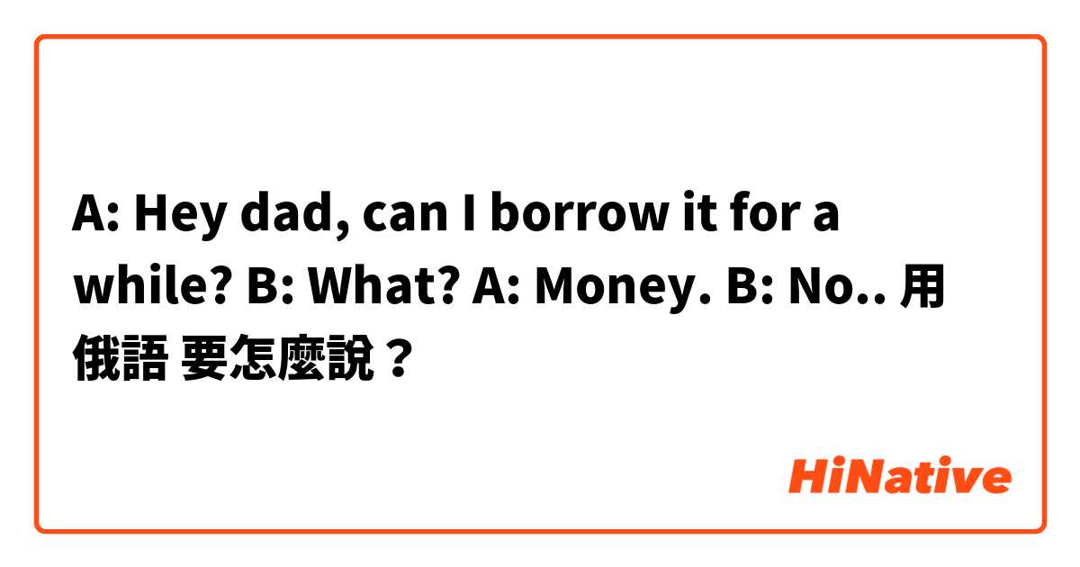 A: Hey dad, can I borrow it for a while?
B: What?
A: Money.
B: No..用 俄語 要怎麼說？
