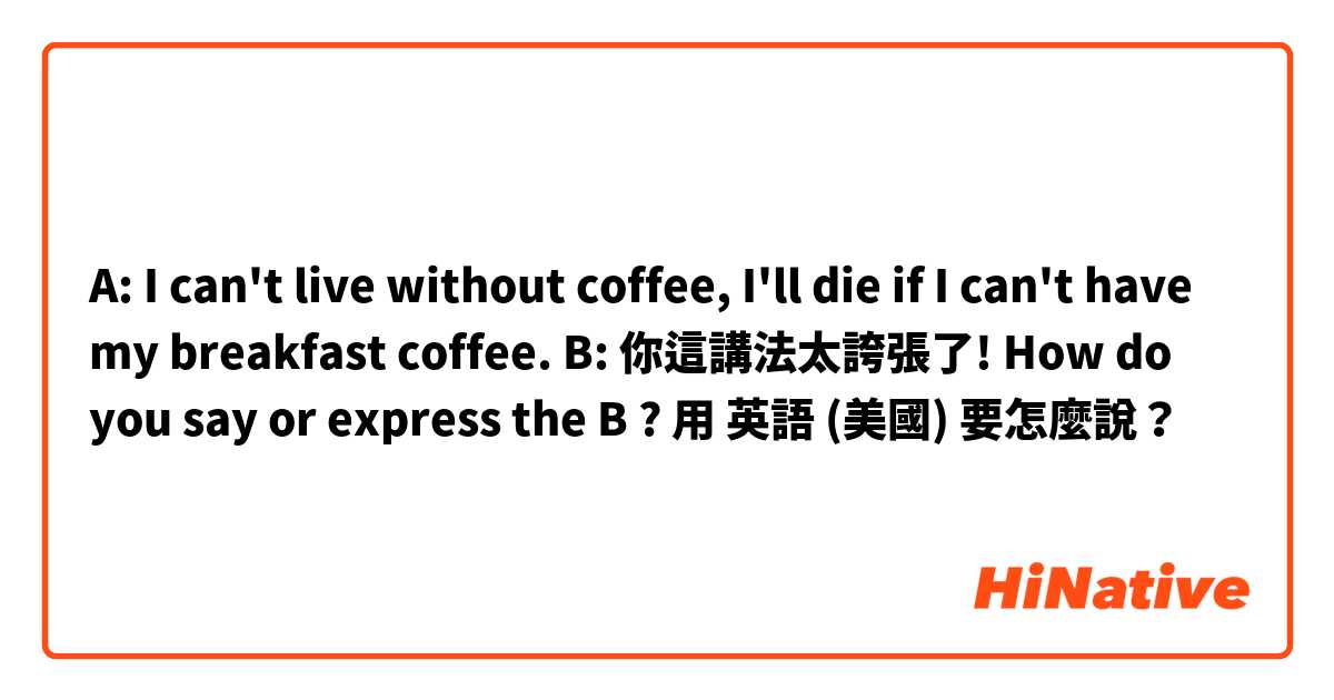 A: I can't live without coffee, I'll die if I can't have my breakfast coffee.
B: 你這講法太誇張了! 

How do you say or express the B ?用 英語 (美國) 要怎麼說？