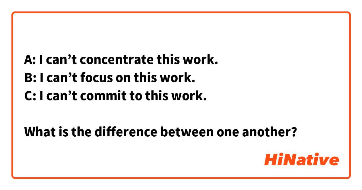 A: I can’t concentrate this work.
B: I can’t focus on this work.
C: I can’t commit to this work.

What is the difference between one another?