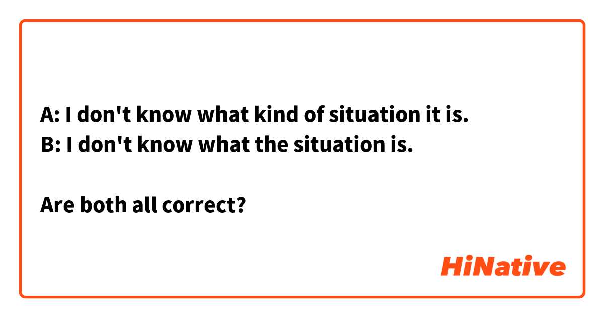 A: I don't know what kind of situation it is.
B: I don't know what the situation is.

Are both all correct?