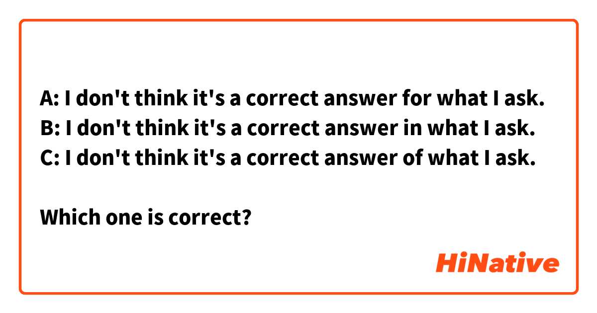 A: I don't think it's a correct answer for what I ask.
B: I don't think it's a correct answer in what I ask.
C: I don't think it's a correct answer of what I ask.

Which one is correct?