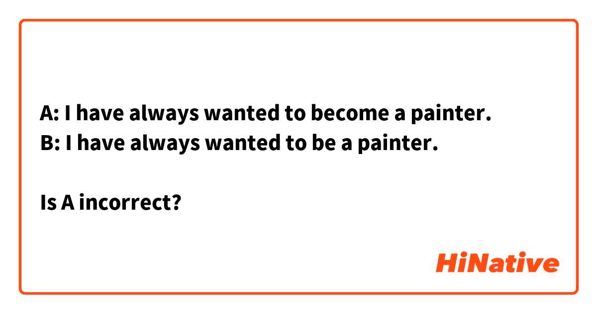A: I have always wanted to become a painter.
B: I have always wanted to be a painter.

Is A incorrect?

