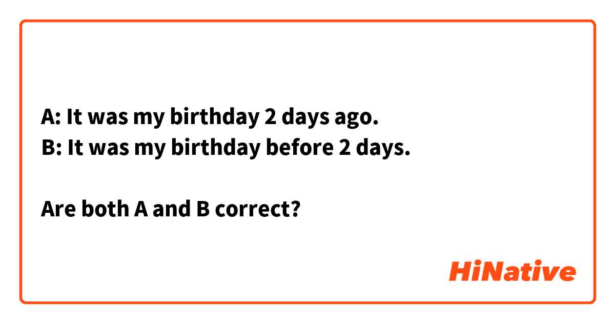 A: It was my birthday 2 days ago.
B: It was my birthday before 2 days.

Are both A and B correct?