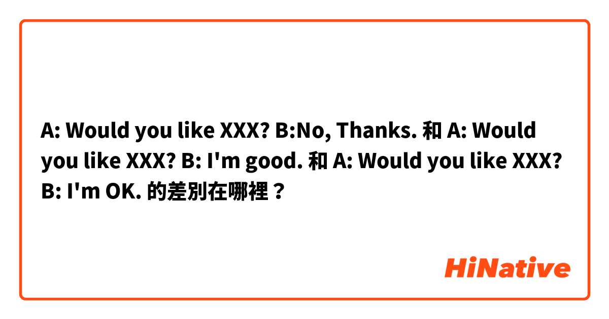 A: Would you like XXX? B:No, Thanks. 和 A: Would you like XXX? B: I'm good. 和 A: Would you like XXX? B: I'm OK. 的差別在哪裡？