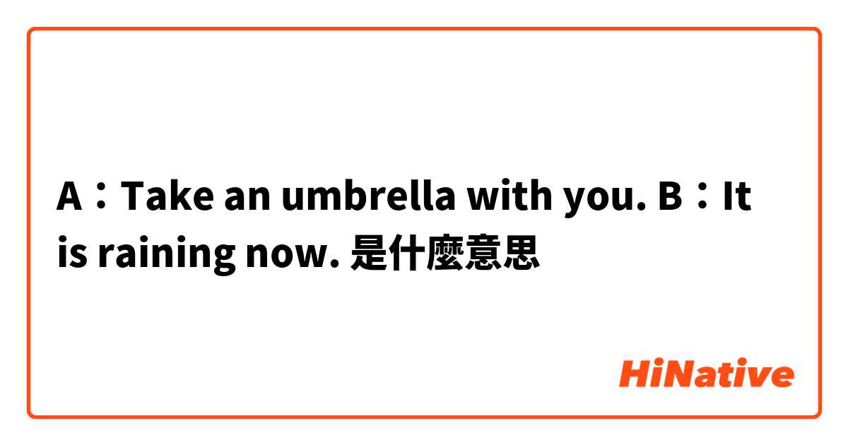 A：Take an umbrella with you.  B：It is raining now.是什麼意思