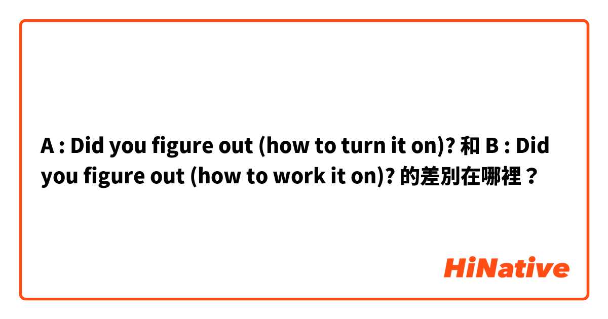 A : Did you figure out (how to turn it on)? 和 B : Did you figure out (how to work it on)? 的差別在哪裡？