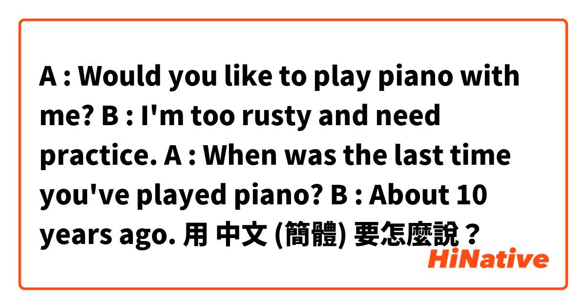 A : Would you like to play piano with me? B : I'm too rusty and need practice. A : When was the last time you've played piano? B : About 10 years ago.用 中文 (簡體) 要怎麼說？