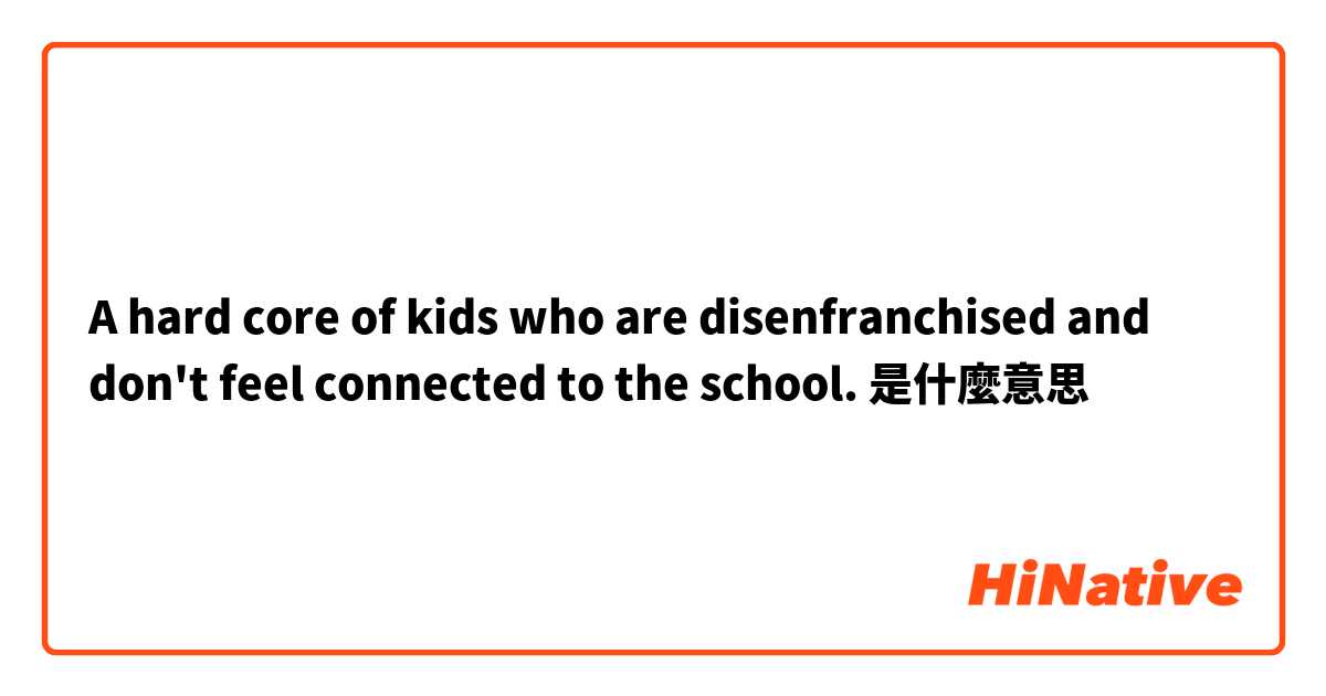 A hard core of kids who are disenfranchised and don't feel connected to the school.是什麼意思