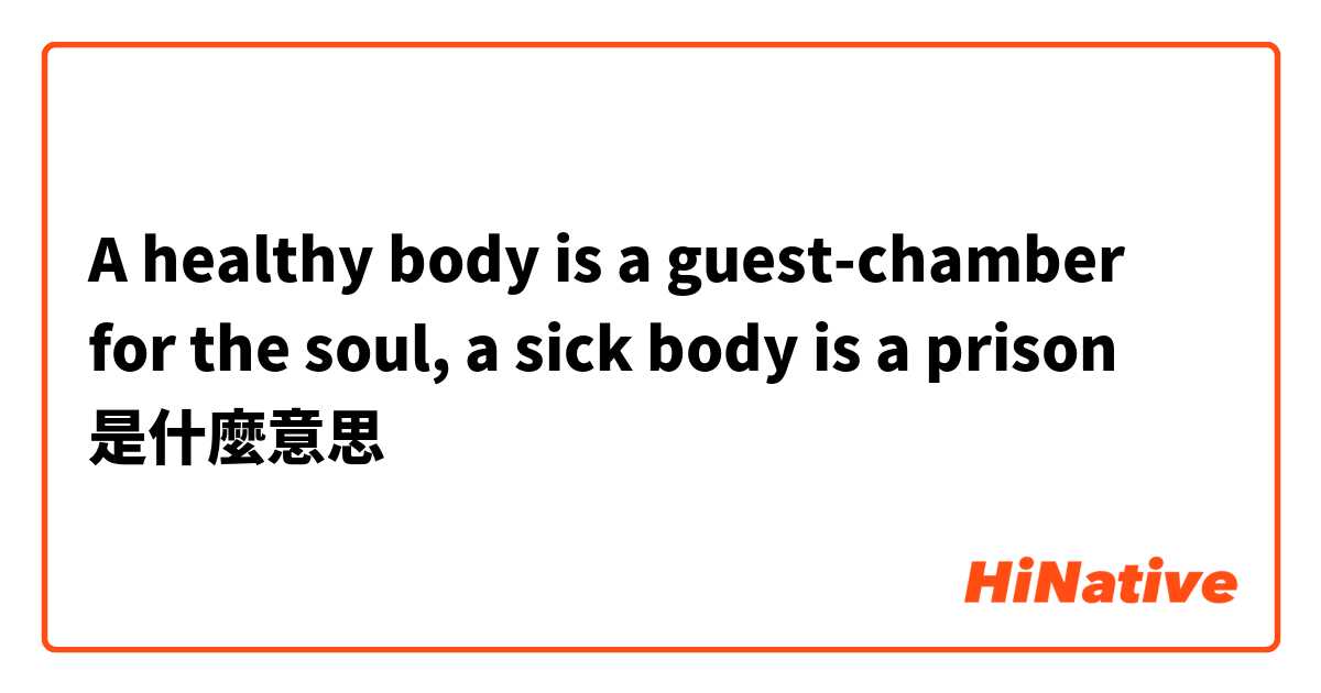 A healthy body is a guest-chamber for the soul, a sick body is a prison是什麼意思