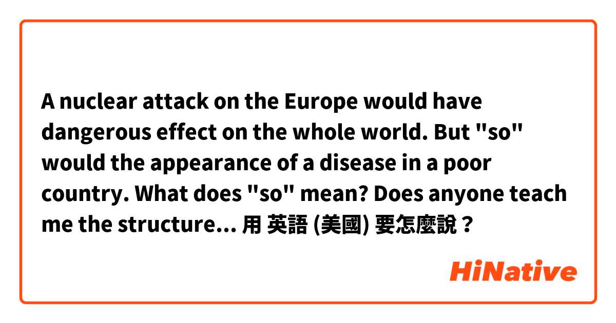 A nuclear attack on the Europe would have dangerous effect on the whole world. But "so" would the appearance of a disease in a poor country. 
What does "so" mean? Does anyone teach me the structure of this sentence? plz. 用 英語 (美國) 要怎麼說？