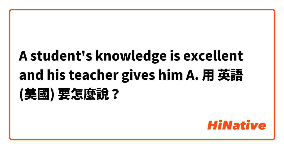 A student's knowledge is excellent and his teacher gives him A.用 英語 (美國) 要怎麼說？