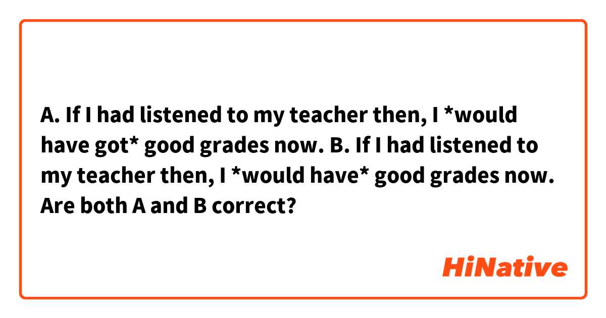 A. If I had listened to my teacher then, I *would have got* good grades now.
B.  If I had listened to my teacher then, I *would have* good grades now.

Are both A and B correct?