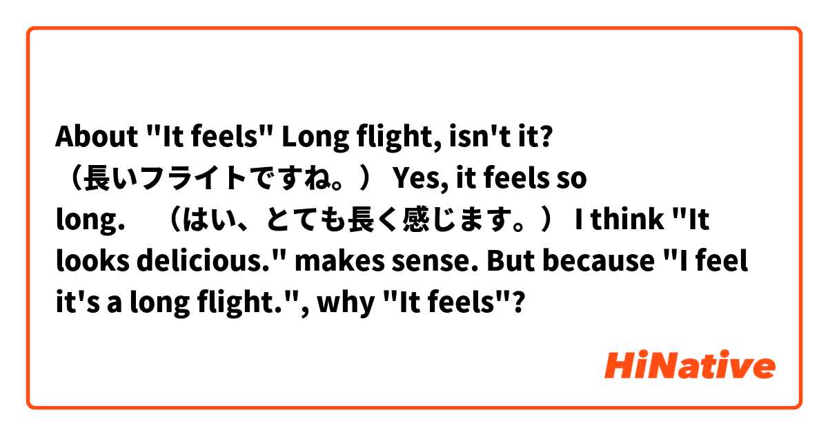 About "It feels"

Long flight, isn't it? （長いフライトですね。）
Yes, it feels so long.　（はい、とても長く感じます。）

I think "It looks delicious." makes sense.
But because "I feel it's a long flight.", why "It feels"?


