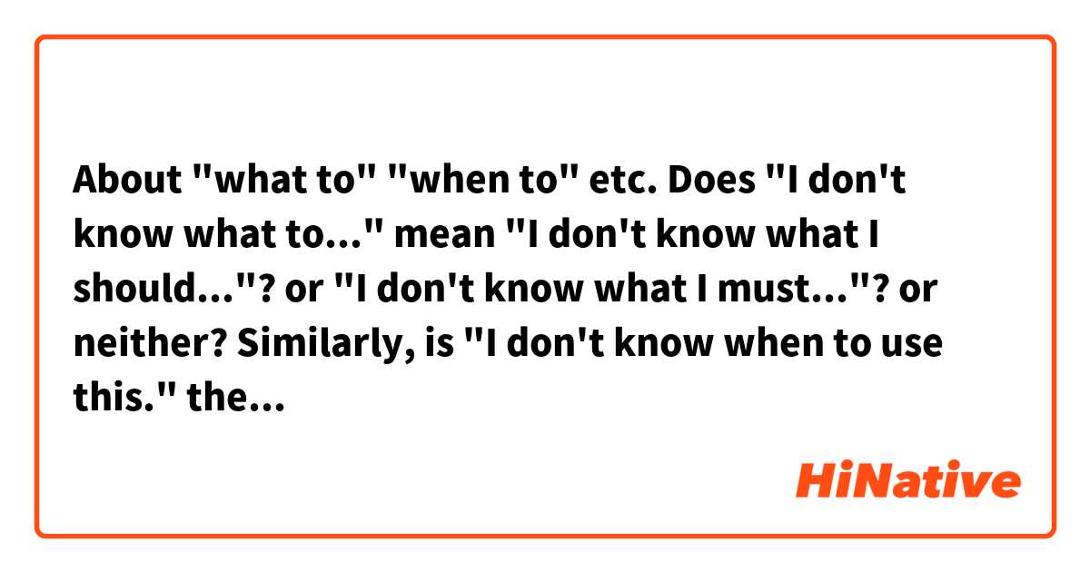 About "what to" "when to" etc.

Does "I don't know what to..." mean "I don't know what I should..."? or "I don't know what I must..."? or neither?
Similarly, is "I don't know when to use this." the same with "I don't know when you use this."? ("you" that includes you, I, and other people?)

Thank you for your help.