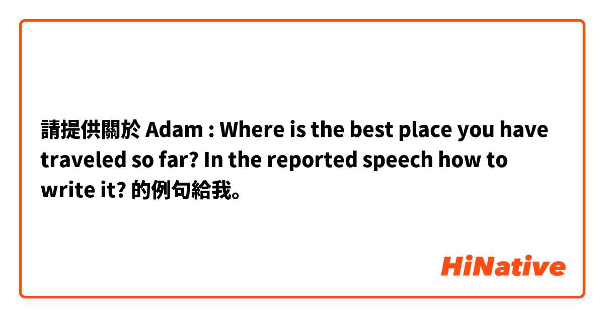 請提供關於 Adam : Where is the best place you have traveled so far?
In the reported speech how to write it?
 的例句給我。