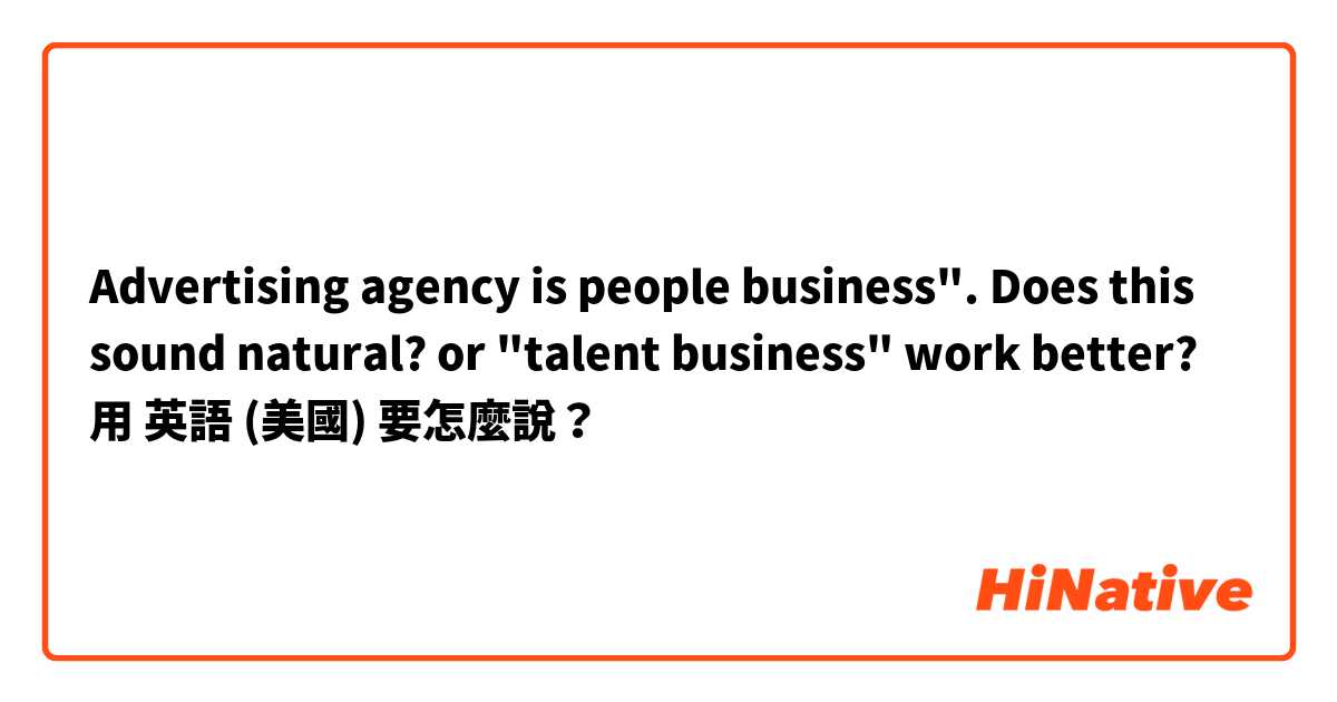 Advertising agency is people business". Does this sound natural? or "talent business" work better? 用 英語 (美國) 要怎麼說？