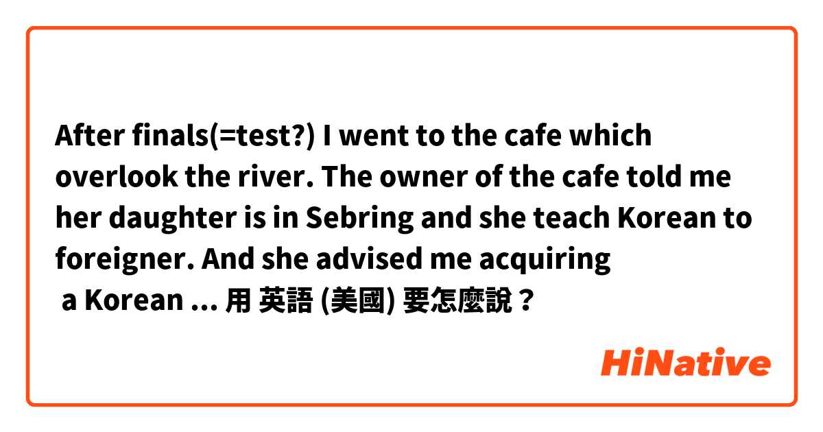 After finals(=test?) I went to the cafe which overlook the river.
The owner of the cafe told me her daughter is in Sebring and she teach Korean to foreigner. And she advised me acquiring  a Korean language teacher certificate for foreigners.

用 英語 (美國) 要怎麼說？