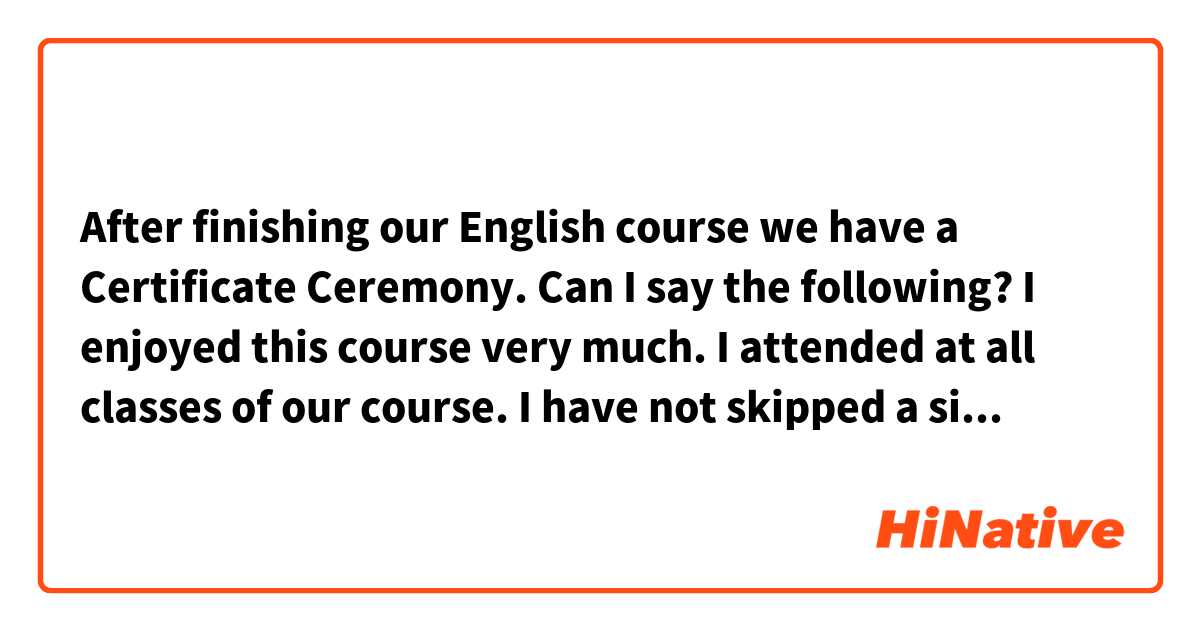 After finishing our English course we have a Certificate Ceremony. 
Can I say the following?

I enjoyed this course very much.
I attended at all classes of our course. 
I have not skipped a single class.