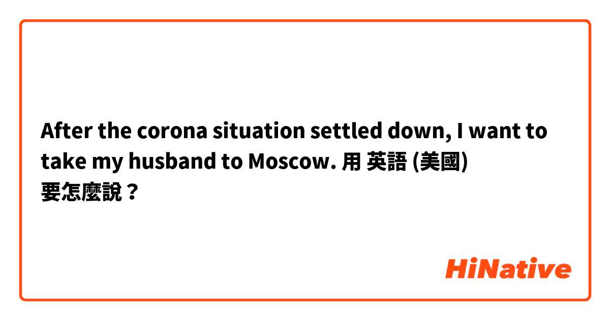 After the corona situation settled down, I want to take my husband to Moscow.用 英語 (美國) 要怎麼說？