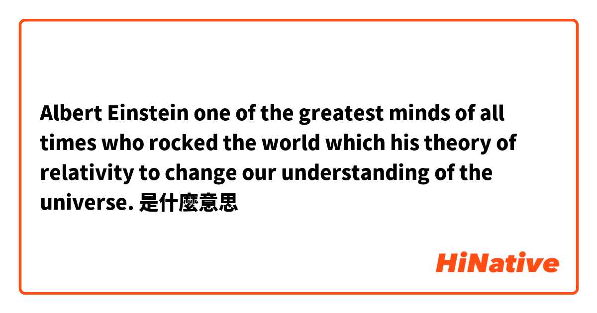 Albert Einstein one of the greatest minds of all times who rocked the world which his theory of relativity to change our understanding of the universe. 
是什麼意思