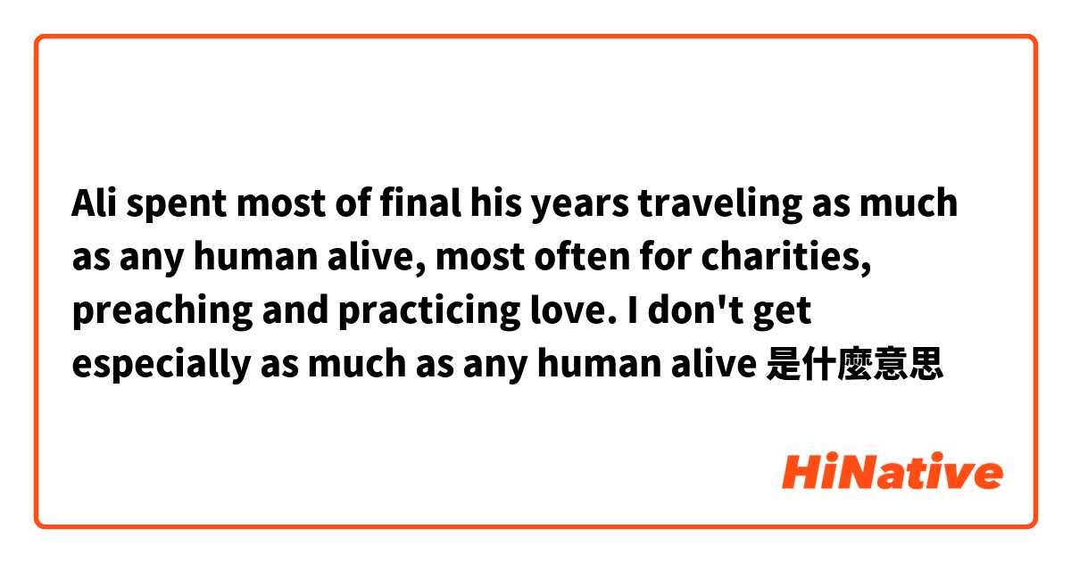 Ali spent most of final his years traveling as much as any human alive, most often for charities, preaching and practicing love. I don't get especially as much as any human alive是什麼意思