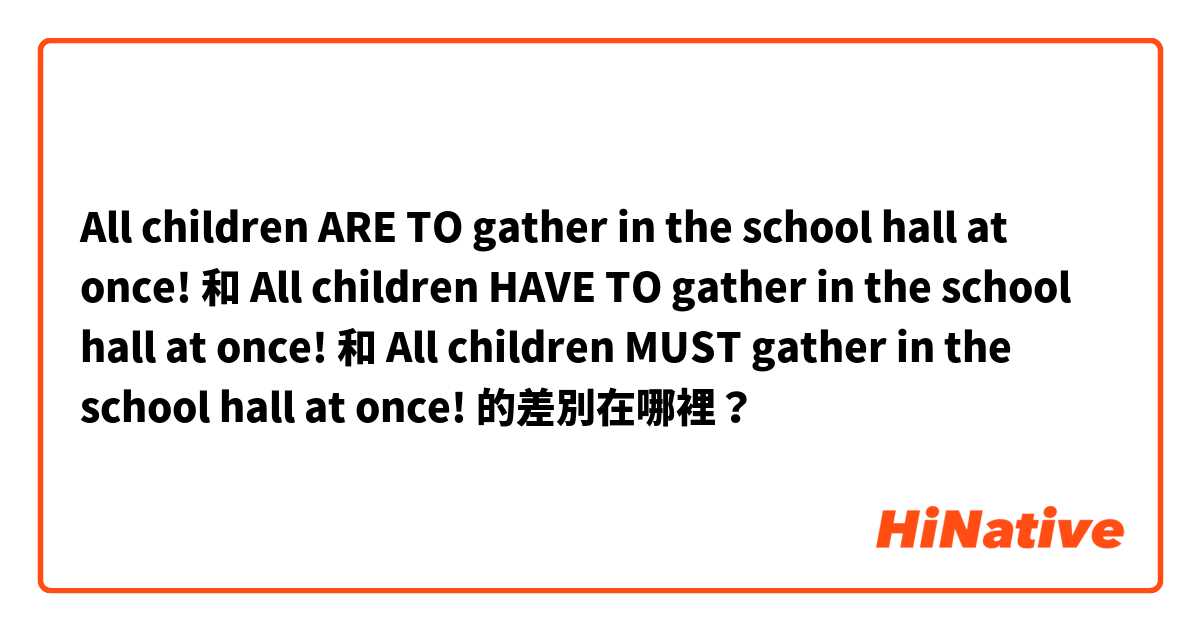 All children ARE TO gather in the school hall at once! 和 All children HAVE TO gather in the school hall at once! 和 All children MUST gather in the school hall at once! 的差別在哪裡？