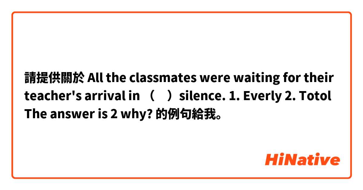 請提供關於 All the classmates were waiting for their teacher's arrival in （　）silence.

1. Everly  2. Totol
The answer is 2
why? 的例句給我。