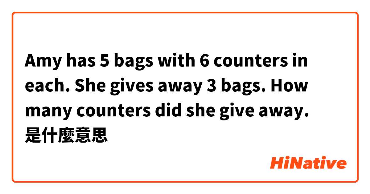 Amy has 5 bags with 6 counters in each. She gives away 3 bags. How many counters did she give away.是什麼意思