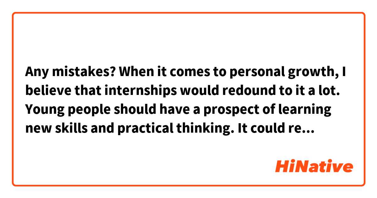 Any mistakes?

When it comes to personal growth, I believe that internships would redound to it a lot. Young people should have a prospect of learning new skills and practical thinking. It could result in broaden their mind and give career perspective. Internships would enable students to make better-informed choices about their studies and career.