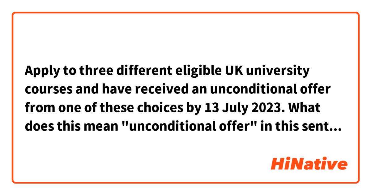 Apply to three different eligible UK university courses and have received an unconditional offer from one of these choices by 13 July 2023.

What does this mean "unconditional offer" in this sentence?
