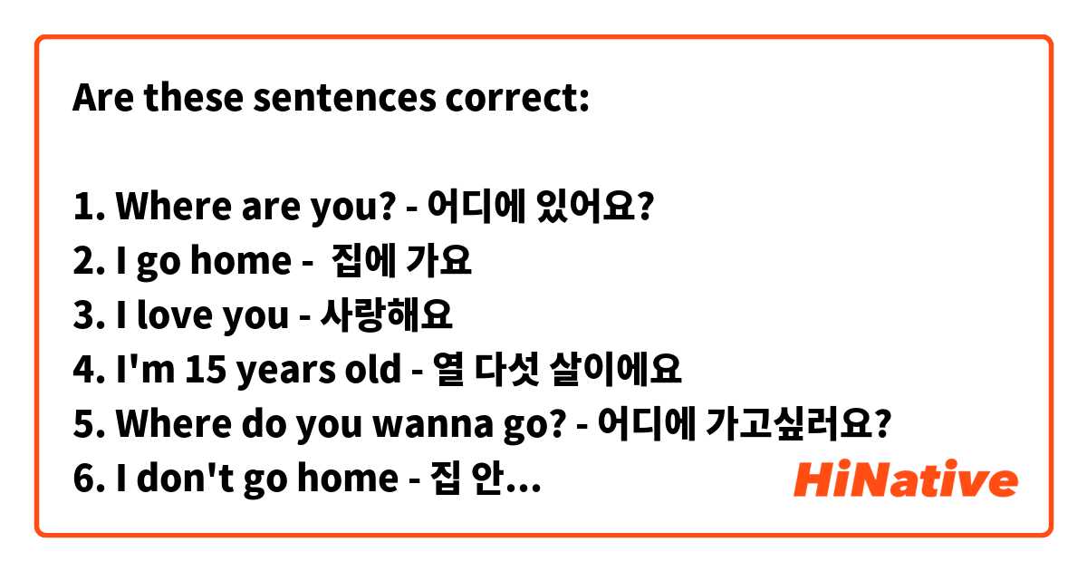 Are these sentences correct:

1. Where are you? - 어디에 있어요?
2. I go home -  집에 가요
3. I love you - 사랑해요
4. I'm 15 years old - 열 다섯 살이에요
5. Where do you wanna go? - 어디에 가고싶러요?
6. I don't go home - 집 안 가요
7. What did you do yesterday? - 어제 뭐 했어요?