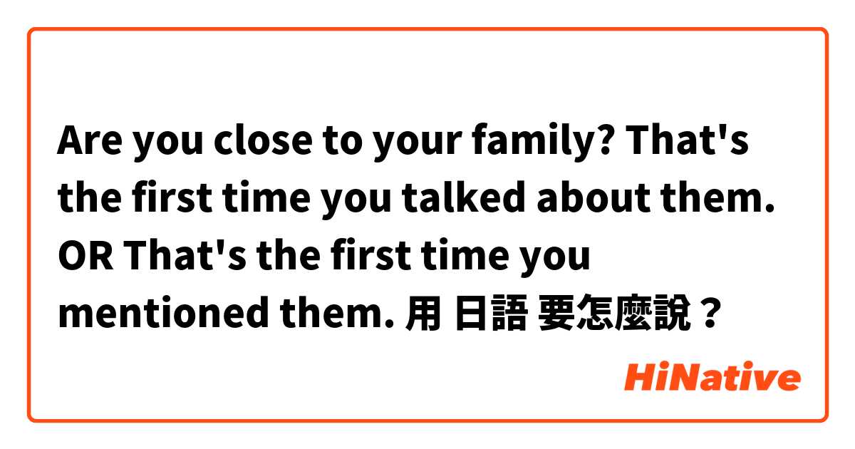 Are you close to your family? That's the first time you talked about them. OR That's the first time you mentioned them.用 日語 要怎麼說？
