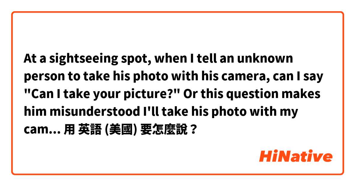 At a sightseeing spot, when I tell an unknown person to take his photo with his camera, can I say "Can I take your picture?" Or this question makes him misunderstood I'll take his photo with my camera for myself?用 英語 (美國) 要怎麼說？