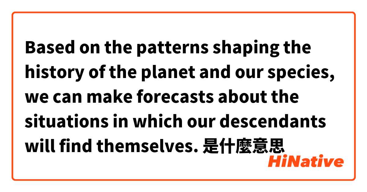 Based on the patterns shaping the history of the planet and our species, we can make forecasts about the situations in which our descendants will find themselves. 是什麼意思