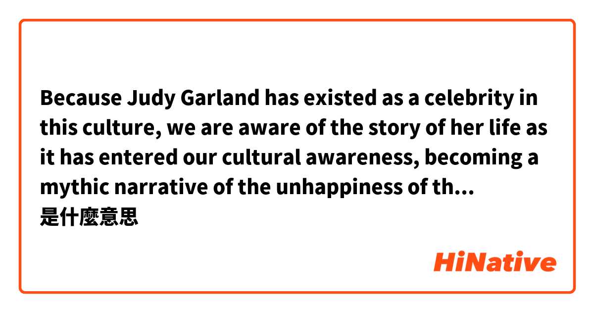 Because Judy Garland has existed as a celebrity in this culture, we are aware of the story of her life as it has entered our cultural awareness, becoming a mythic narrative of the unhappiness of the successful.是什麼意思