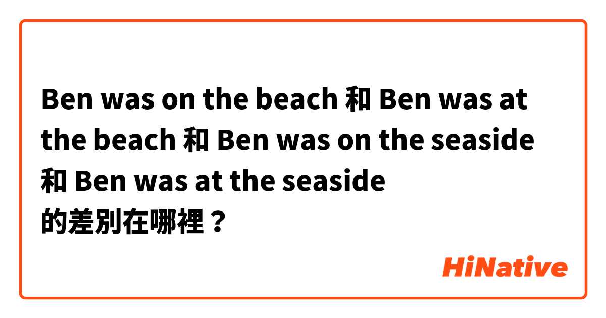 Ben was on the beach 和 Ben was at the beach 和 Ben was on the seaside 和 Ben was at the seaside 的差別在哪裡？
