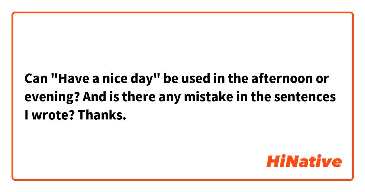 Can "Have a nice day" be used in the afternoon or evening? And is there any mistake in the sentences I wrote? Thanks.
