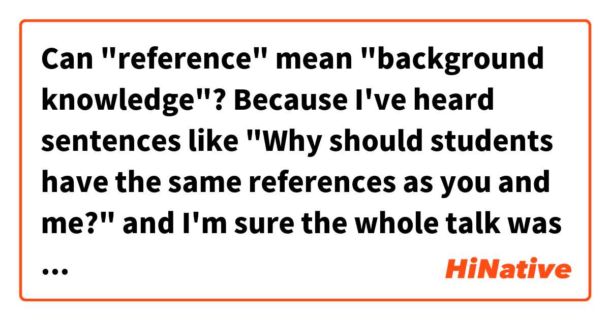 Can "reference" mean "background knowledge"? Because I've heard sentences like "Why should students have the same references as you and me?" and I'm sure the whole talk was about background knowledge.