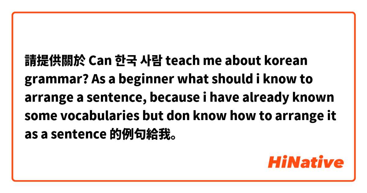 請提供關於 Can 한국 사람 teach me about korean grammar? As a beginner what should i know to arrange a sentence, because i have already known some vocabularies but don know how to arrange it as a sentence 的例句給我。