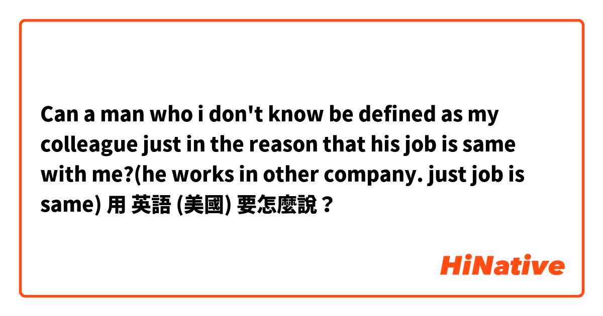 Can a man who i don't know be defined as my colleague just in the reason that his job is same with me?(he works in other company. just job is same)

用 英語 (美國) 要怎麼說？