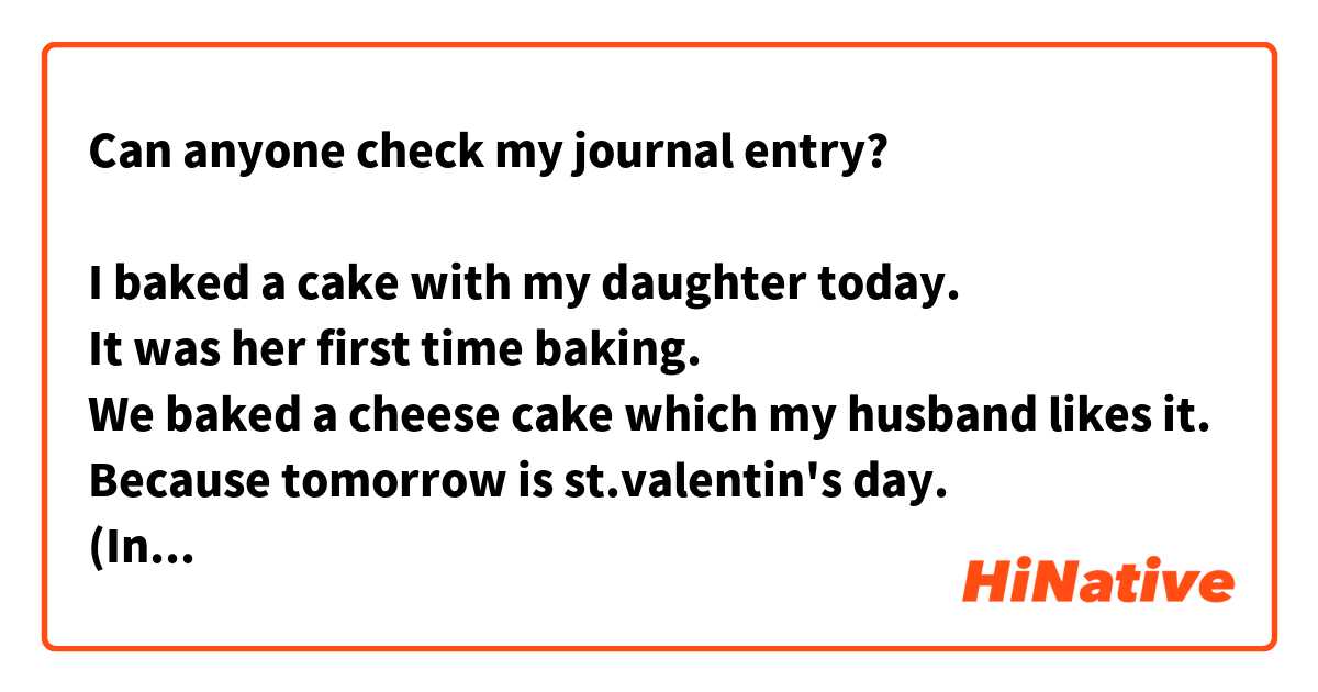 Can anyone check my journal entry?

I baked a cake with my daughter today.
It was her first time baking.
We baked a cheese cake which my husband likes it.
Because tomorrow is st.valentin's day.
(In japan, the woman presents a chocolate for the man)
I was glad my daughter's having fun!
My husband was happy too.
Great job me :)♡